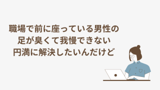 職場で前に座っている男性の足が臭い。円満に解決したいんだけど。